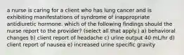 a nurse is caring for a client who has lung cancer and is exhibiting manifestations of syndrome of inappropriate antidiuretic hormone. which of the following findings should the nurse report to the provider? (select all that apply.) a) behavioral changes b) client report of headache c) urine output 40 mL/hr d) client report of nausea e) increased urine specific gravity