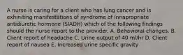 A nurse is caring for a client who has lung cancer and is exhiniting manifestations of syndrome of innapropriate antidiuretic hormone (SIADH) which of the following findings should the nurse report to the provider. A. Behavioral changes. B. Client report of headache C. Urine output of 40 ml/hr D. Client report of nausea E. Increased urine specific gravity