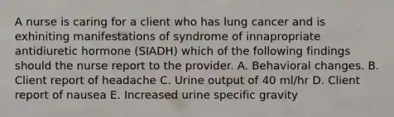 A nurse is caring for a client who has lung cancer and is exhiniting manifestations of syndrome of innapropriate antidiuretic hormone (SIADH) which of the following findings should the nurse report to the provider. A. Behavioral changes. B. Client report of headache C. Urine output of 40 ml/hr D. Client report of nausea E. Increased urine specific gravity