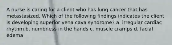 A nurse is caring for a client who has lung cancer that has metastasized. Which of the following findings indicates the client is developing superior vena cava syndrome? a. irregular cardiac rhythm b. numbness in the hands c. muscle cramps d. facial edema