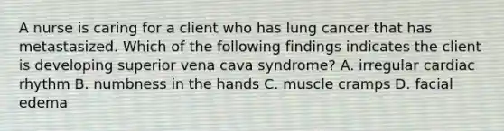 A nurse is caring for a client who has lung cancer that has metastasized. Which of the following findings indicates the client is developing superior vena cava syndrome? A. irregular cardiac rhythm B. numbness in the hands C. muscle cramps D. facial edema