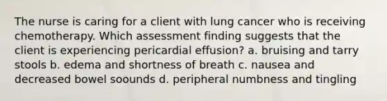 The nurse is caring for a client with lung cancer who is receiving chemotherapy. Which assessment finding suggests that the client is experiencing pericardial effusion? a. bruising and tarry stools b. edema and shortness of breath c. nausea and decreased bowel soounds d. peripheral numbness and tingling