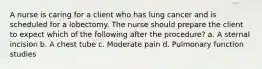 A nurse is caring for a client who has lung cancer and is scheduled for a lobectomy. The nurse should prepare the client to expect which of the following after the procedure? a. A sternal incision b. A chest tube c. Moderate pain d. Pulmonary function studies