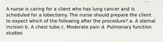 A nurse is caring for a client who has lung cancer and is scheduled for a lobectomy. The nurse should prepare the client to expect which of the following after the procedure? a. A sternal incision b. A chest tube c. Moderate pain d. Pulmonary function studies