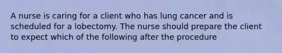 A nurse is caring for a client who has lung cancer and is scheduled for a lobectomy. The nurse should prepare the client to expect which of the following after the procedure