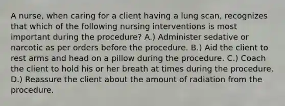 A nurse, when caring for a client having a lung scan, recognizes that which of the following nursing interventions is most important during the procedure? A.) Administer sedative or narcotic as per orders before the procedure. B.) Aid the client to rest arms and head on a pillow during the procedure. C.) Coach the client to hold his or her breath at times during the procedure. D.) Reassure the client about the amount of radiation from the procedure.