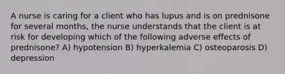 A nurse is caring for a client who has lupus and is on prednisone for several months, the nurse understands that the client is at risk for developing which of the following adverse effects of prednisone? A) hypotension B) hyperkalemia C) osteoparosis D) depression