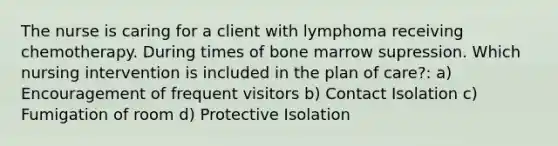 The nurse is caring for a client with lymphoma receiving chemotherapy. During times of bone marrow supression. Which nursing intervention is included in the plan of care?: a) Encouragement of frequent visitors b) Contact Isolation c) Fumigation of room d) Protective Isolation