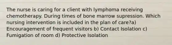 The nurse is caring for a client with lymphoma receiving chemotherapy. During times of bone marrow supression. Which nursing intervention is included in the plan of care?a) Encouragement of frequent visitors b) Contact Isolation c) Fumigation of room d) Protective Isolation