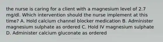 the nurse is caring for a client with a magnesium level of 2.7 mg/dl. Which intervention should the nurse implement at this time? A. Hold calcium channel blocker medication B. Administer magnesium sulphate as ordered C. Hold IV magnesium sulphate D. Administer calcium gluconate as ordered