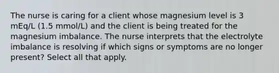 The nurse is caring for a client whose magnesium level is 3 mEq/L (1.5 mmol/L) and the client is being treated for the magnesium imbalance. The nurse interprets that the electrolyte imbalance is resolving if which signs or symptoms are no longer present? Select all that apply.