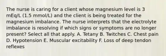 The nurse is caring for a client whose magnesium level is 3 mEq/L (1.5 mmol/L) and the client is being treated for the magnesium imbalance. The nurse interprets that the electrolyte imbalance is resolving if which signs or symptoms are no longer present? Select all that apply. A. Tetany B. Twitches C. Chest pain D. Hypotension E. Muscular excitability F. Loss of deep tendon reflexes