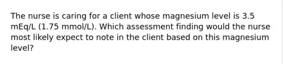 The nurse is caring for a client whose magnesium level is 3.5 mEq/L (1.75 mmol/L). Which assessment finding would the nurse most likely expect to note in the client based on this magnesium level?