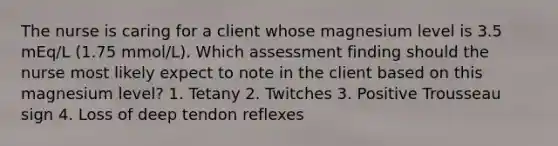 The nurse is caring for a client whose magnesium level is 3.5 mEq/L (1.75 mmol/L). Which assessment finding should the nurse most likely expect to note in the client based on this magnesium level? 1. Tetany 2. Twitches 3. Positive Trousseau sign 4. Loss of deep tendon reflexes