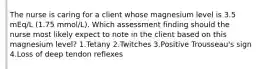 The nurse is caring for a client whose magnesium level is 3.5 mEq/L (1.75 mmol/L). Which assessment finding should the nurse most likely expect to note in the client based on this magnesium level? 1.Tetany 2.Twitches 3.Positive Trousseau's sign 4.Loss of deep tendon reflexes