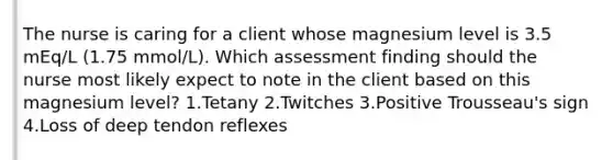 The nurse is caring for a client whose magnesium level is 3.5 mEq/L (1.75 mmol/L). Which assessment finding should the nurse most likely expect to note in the client based on this magnesium level? 1.Tetany 2.Twitches 3.Positive Trousseau's sign 4.Loss of deep tendon reflexes