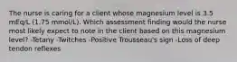 The nurse is caring for a client whose magnesium level is 3.5 mEq/L (1.75 mmol/L). Which assessment finding would the nurse most likely expect to note in the client based on this magnesium level? -Tetany -Twitches -Positive Trousseau's sign -Loss of deep tendon reflexes