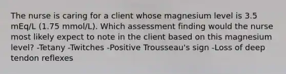 The nurse is caring for a client whose magnesium level is 3.5 mEq/L (1.75 mmol/L). Which assessment finding would the nurse most likely expect to note in the client based on this magnesium level? -Tetany -Twitches -Positive Trousseau's sign -Loss of deep tendon reflexes