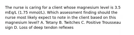 The nurse is caring for a client whose magnesium level is 3.5 mEq/L (1.75 mmol/L). Which assessment finding should the nurse most likely expect to note in the client based on this magnesium level? A. Tetany B. Twitches C. Positive Trousseau sign D. Loss of deep tendon reflexes