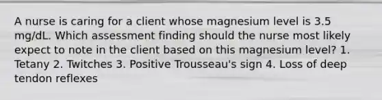 A nurse is caring for a client whose magnesium level is 3.5 mg/dL. Which assessment finding should the nurse most likely expect to note in the client based on this magnesium level? 1. Tetany 2. Twitches 3. Positive Trousseau's sign 4. Loss of deep tendon reflexes