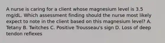 A nurse is caring for a client whose magnesium level is 3.5 mg/dL. Which assessment finding should the nurse most likely expect to note in the client based on this magnesium level? A. Tetany B. Twitches C. Positive Trousseau's sign D. Loss of deep tendon reflexes