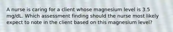 A nurse is caring for a client whose magnesium level is 3.5 mg/dL. Which assessment finding should the nurse most likely expect to note in the client based on this magnesium level?