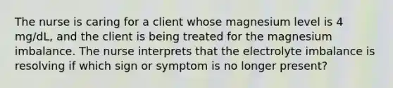 The nurse is caring for a client whose magnesium level is 4 mg/dL, and the client is being treated for the magnesium imbalance. The nurse interprets that the electrolyte imbalance is resolving if which sign or symptom is no longer present?