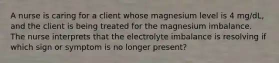 A nurse is caring for a client whose magnesium level is 4 mg/dL, and the client is being treated for the magnesium imbalance. The nurse interprets that the electrolyte imbalance is resolving if which sign or symptom is no longer present?