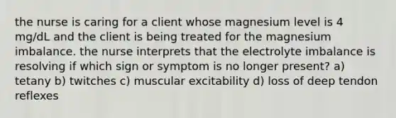 the nurse is caring for a client whose magnesium level is 4 mg/dL and the client is being treated for the magnesium imbalance. the nurse interprets that the electrolyte imbalance is resolving if which sign or symptom is no longer present? a) tetany b) twitches c) muscular excitability d) loss of deep tendon reflexes