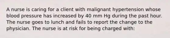 A nurse is caring for a client with malignant hypertension whose blood pressure has increased by 40 mm Hg during the past hour. The nurse goes to lunch and fails to report the change to the physician. The nurse is at risk for being charged with: