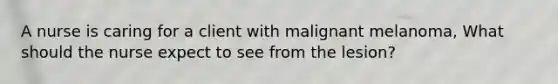 A nurse is caring for a client with malignant melanoma, What should the nurse expect to see from the lesion?