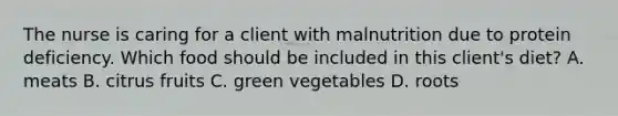 The nurse is caring for a client with malnutrition due to protein deficiency. Which food should be included in this client's diet? A. meats B. citrus fruits C. green vegetables D. roots