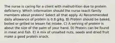 The nurse is caring for a client with malnutrition due to protein deficiency. Which information should the nurse teach family members about protein? Select all that apply. A) Recommended daily allowance of protein is 0.8 g/kg. B) Protein should be baked, boiled or grilled to lessen fat intake. C) A serving of protein is about the size of the palm of your hand. D) Protein can be found in meat and fish. E) A mix of unsalted nuts, seeds and dried fruit make a good protein snack.