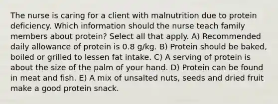 The nurse is caring for a client with malnutrition due to protein deficiency. Which information should the nurse teach family members about protein? Select all that apply. A) Recommended daily allowance of protein is 0.8 g/kg. B) Protein should be baked, boiled or grilled to lessen fat intake. C) A serving of protein is about the size of the palm of your hand. D) Protein can be found in meat and fish. E) A mix of unsalted nuts, seeds and dried fruit make a good protein snack.