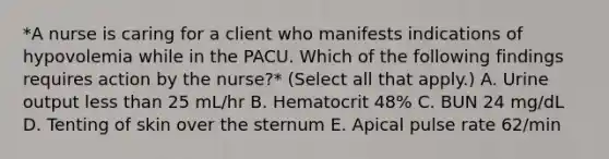 *A nurse is caring for a client who manifests indications of hypovolemia while in the PACU. Which of the following findings requires action by the nurse?* (Select all that apply.) A. Urine output less than 25 mL/hr B. Hematocrit 48% C. BUN 24 mg/dL D. Tenting of skin over the sternum E. Apical pulse rate 62/min