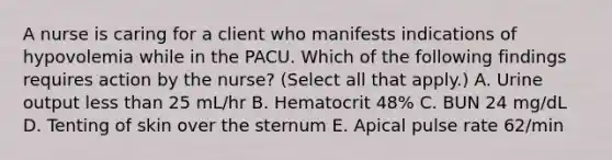 A nurse is caring for a client who manifests indications of hypovolemia while in the PACU. Which of the following findings requires action by the nurse? (Select all that apply.) A. Urine output less than 25 mL/hr B. Hematocrit 48% C. BUN 24 mg/dL D. Tenting of skin over the sternum E. Apical pulse rate 62/min