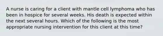 A nurse is caring for a client with mantle cell lymphoma who has been in hospice for several weeks. His death is expected within the next several hours. Which of the following is the most appropriate nursing intervention for this client at this time?