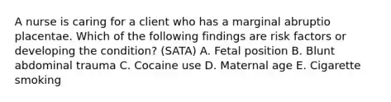 A nurse is caring for a client who has a marginal abruptio placentae. Which of the following findings are risk factors or developing the condition? (SATA) A. Fetal position B. Blunt abdominal trauma C. Cocaine use D. Maternal age E. Cigarette smoking