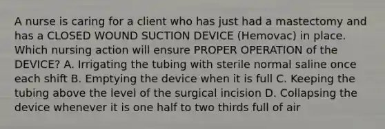 A nurse is caring for a client who has just had a mastectomy and has a CLOSED WOUND SUCTION DEVICE (Hemovac) in place. Which nursing action will ensure PROPER OPERATION of the DEVICE? A. Irrigating the tubing with sterile normal saline once each shift B. Emptying the device when it is full C. Keeping the tubing above the level of the surgical incision D. Collapsing the device whenever it is one half to two thirds full of air