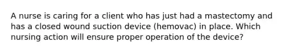 A nurse is caring for a client who has just had a mastectomy and has a closed wound suction device (hemovac) in place. Which nursing action will ensure proper operation of the device?