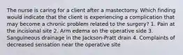 The nurse is caring for a client after a mastectomy. Which finding would indicate that the client is experiencing a complication that may become a chronic problem related to the surgery? 1. Pain at the incisional site 2. Arm edema on the operative side 3. Sanguineous drainage in the Jackson-Pratt drain 4. Complaints of decreased sensation near the operative site