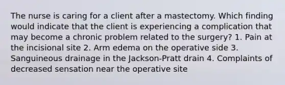 The nurse is caring for a client after a mastectomy. Which finding would indicate that the client is experiencing a complication that may become a chronic problem related to the surgery? 1. Pain at the incisional site 2. Arm edema on the operative side 3. Sanguineous drainage in the Jackson-Pratt drain 4. Complaints of decreased sensation near the operative site