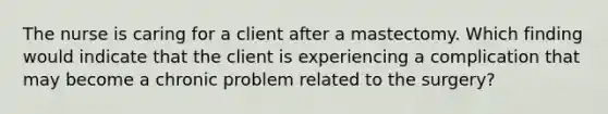 The nurse is caring for a client after a mastectomy. Which finding would indicate that the client is experiencing a complication that may become a chronic problem related to the surgery?