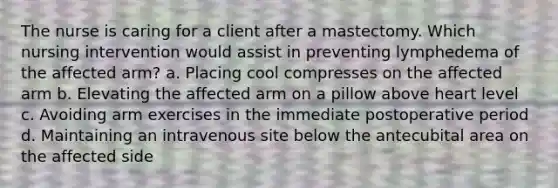 The nurse is caring for a client after a mastectomy. Which nursing intervention would assist in preventing lymphedema of the affected arm? a. Placing cool compresses on the affected arm b. Elevating the affected arm on a pillow above heart level c. Avoiding arm exercises in the immediate postoperative period d. Maintaining an intravenous site below the antecubital area on the affected side