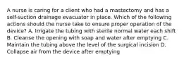 A nurse is caring for a client who had a mastectomy and has a self-suction drainage evacuator in place. Which of the following actions should the nurse take to ensure proper operation of the device? A. Irrigate the tubing with sterile normal water each shift B. Cleanse the opening with soap and water after emptying C. Maintain the tubing above the level of the surgical incision D. Collapse air from the device after emptying