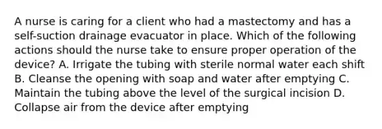 A nurse is caring for a client who had a mastectomy and has a self-suction drainage evacuator in place. Which of the following actions should the nurse take to ensure proper operation of the device? A. Irrigate the tubing with sterile normal water each shift B. Cleanse the opening with soap and water after emptying C. Maintain the tubing above the level of the surgical incision D. Collapse air from the device after emptying