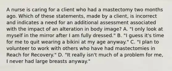 A nurse is caring for a client who had a mastectomy two months ago. Which of these statements, made by a client, is incorrect and indicates a need for an additional assessment associated with the impact of an alteration in body image? A. "I only look at myself in the mirror after I am fully dressed." B. "I guess it's time for me to quit wearing a bikini at my age anyway." C. "I plan to volunteer to work with others who have had mastectomies in Reach for Recovery." D. "It really isn't much of a problem for me, I never had large breasts anyway."