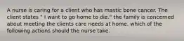 A nurse is caring for a client who has mastic bone cancer. The client states " I want to go home to die." the family is concerned about meeting the clients care needs at home. which of the following actions should the nurse take.