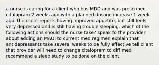 a nurse is caring for a client who has MDD and was prescribed citalopram 2 weeks ago with a planned dosage increase 1 week ago. the client reports having improved appetite, but still feels very depressed and is still having trouble sleeping. which of the following actions should the nurse take? speak to the provider about adding an MAOI to current med regimen explain that antidepressants take several weeks to be fully effective tell client that provider will need to change citalopram to diff med recommend a sleep study to be done on the client