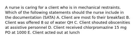 A nurse is caring for a client who is in mechanical restraints. Which of the following statements should the nurse include in the documentation (SATA) A. Client are most fo their breakfast B. Client was offered 8 oz of water QH C. Client shouted obscenities at assistive personnel D. Client received chlorpromazine 15 mg PO at 1000 E. Client acted out at lunch